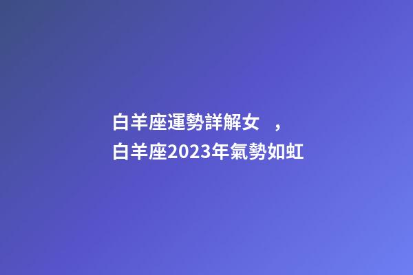 白羊座運勢詳解女，白羊座2023年氣勢如虹